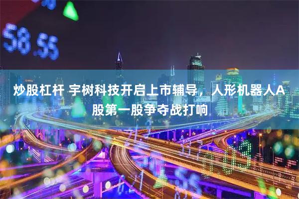 炒股杠杆 宇树科技开启上市辅导，人形机器人A股第一股争夺战打响