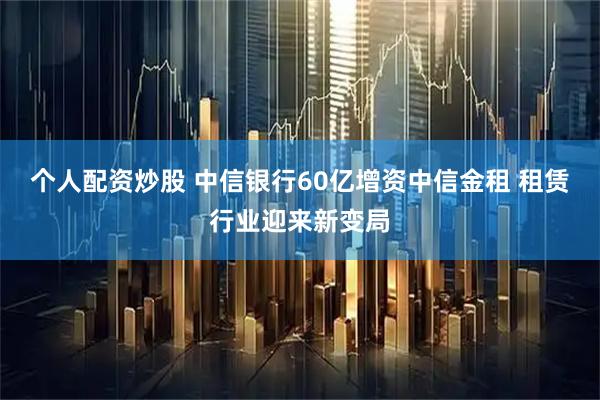 个人配资炒股 中信银行60亿增资中信金租 租赁行业迎来新变局