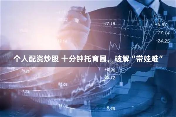 个人配资炒股 十分钟托育圈，破解“带娃难”