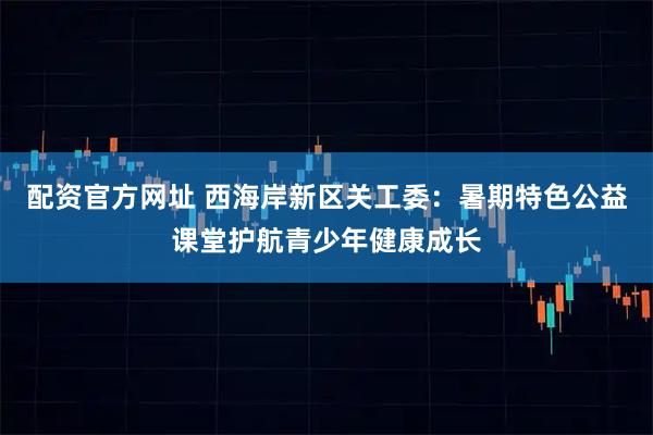 配资官方网址 西海岸新区关工委：暑期特色公益课堂护航青少年健康成长