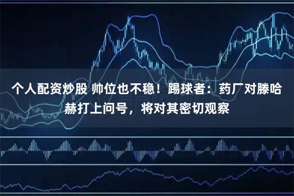 个人配资炒股 帅位也不稳！踢球者：药厂对滕哈赫打上问号，将对其密切观察