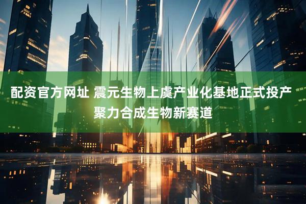 配资官方网址 震元生物上虞产业化基地正式投产 聚力合成生物新赛道