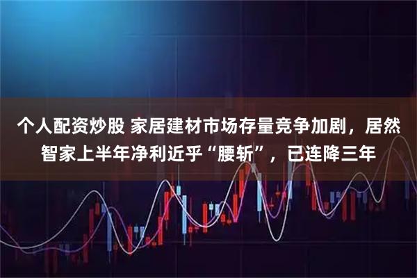 个人配资炒股 家居建材市场存量竞争加剧，居然智家上半年净利近乎“腰斩”，已连降三年
