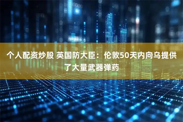 个人配资炒股 英国防大臣：伦敦50天内向乌提供了大量武器弹药
