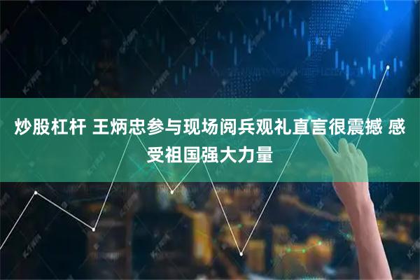 炒股杠杆 王炳忠参与现场阅兵观礼直言很震撼 感受祖国强大力量