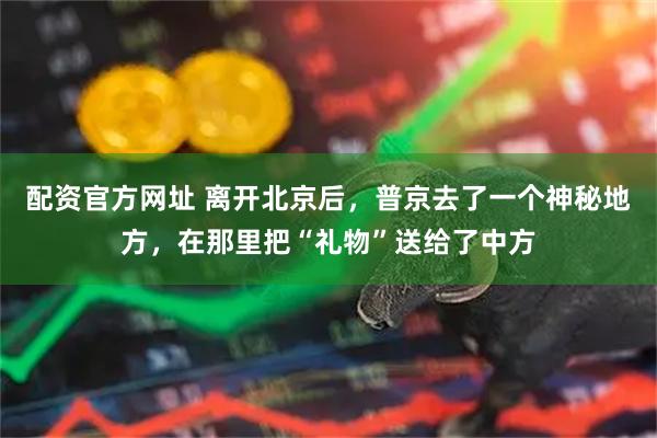 配资官方网址 离开北京后，普京去了一个神秘地方，在那里把“礼物”送给了中方