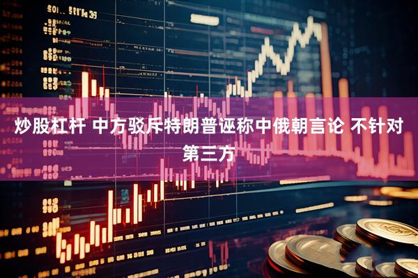 炒股杠杆 中方驳斥特朗普诬称中俄朝言论 不针对第三方