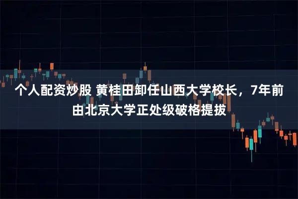 个人配资炒股 黄桂田卸任山西大学校长，7年前由北京大学正处级破格提拔