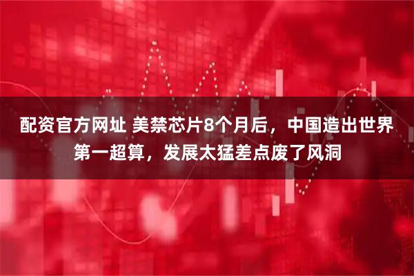 配资官方网址 美禁芯片8个月后，中国造出世界第一超算，发展太猛差点废了风洞