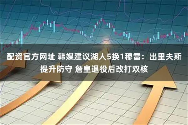 配资官方网址 韩媒建议湖人5换1穆雷：出里夫斯提升防守 詹皇退役后改打双核