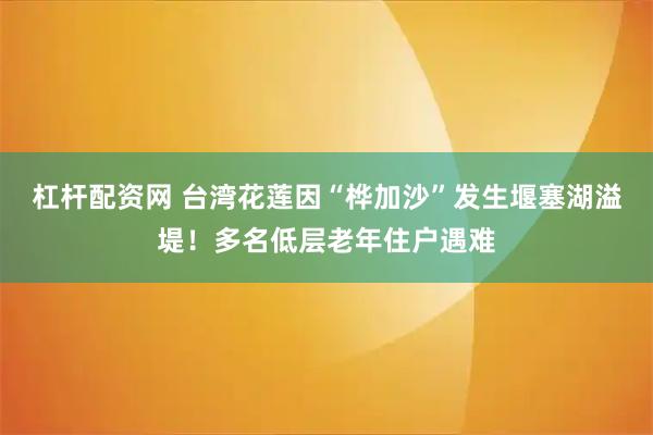 杠杆配资网 台湾花莲因“桦加沙”发生堰塞湖溢堤！多名低层老年住户遇难