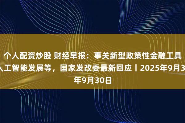 个人配资炒股 财经早报：事关新型政策性金融工具、人工智能发展等，国家发改委最新回应丨2025年9月30日