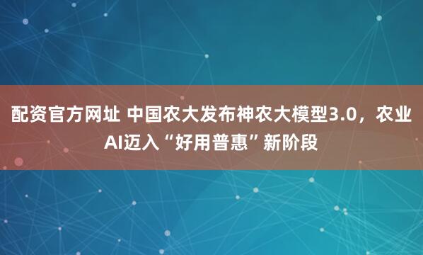 配资官方网址 中国农大发布神农大模型3.0，农业AI迈入“好用普惠”新阶段
