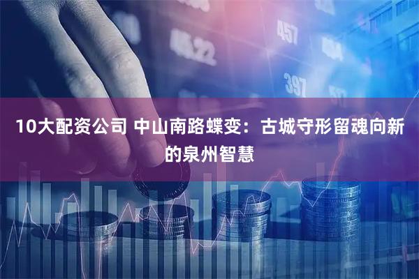 10大配资公司 中山南路蝶变：古城守形留魂向新的泉州智慧