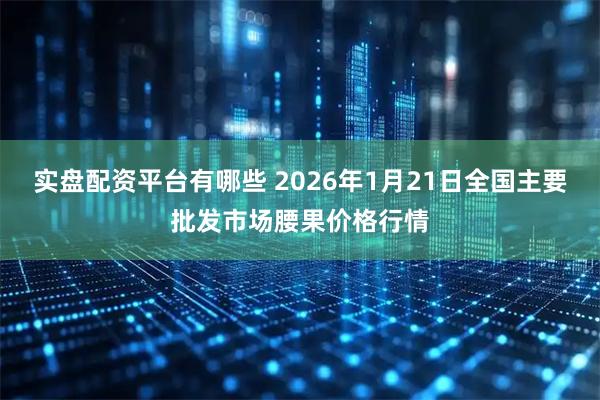 实盘配资平台有哪些 2026年1月21日全国主要批发市场腰果价格行情