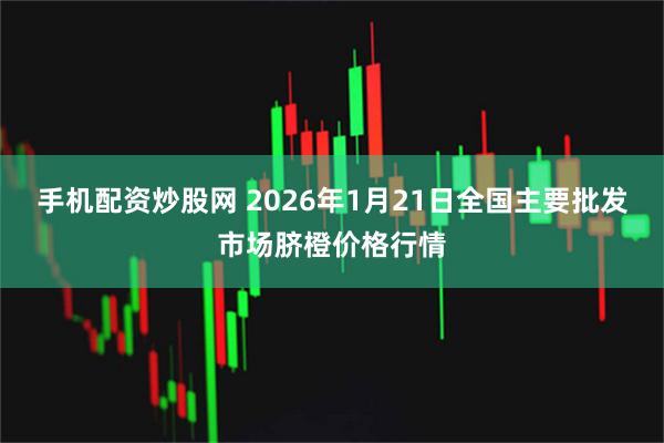 手机配资炒股网 2026年1月21日全国主要批发市场脐橙价格行情