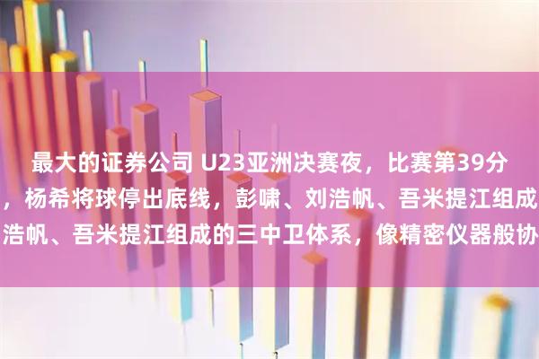 最大的证券公司 U23亚洲决赛夜，比赛第39分钟，日本U23传中至后点，杨希将球停出底线，彭啸、刘浩帆、吾米提江组成的三中卫体系，像精密仪器般协同运转