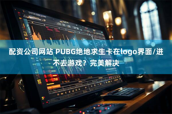 配资公司网站 PUBG绝地求生卡在logo界面/进不去游戏？完美解决