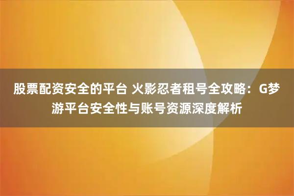 股票配资安全的平台 火影忍者租号全攻略：G梦游平台安全性与账号资源深度解析