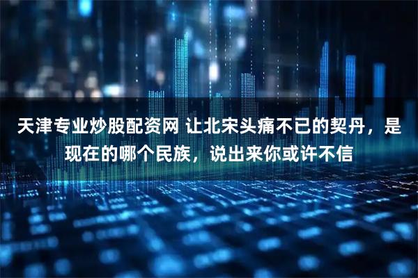 天津专业炒股配资网 让北宋头痛不已的契丹，是现在的哪个民族，说出来你或许不信