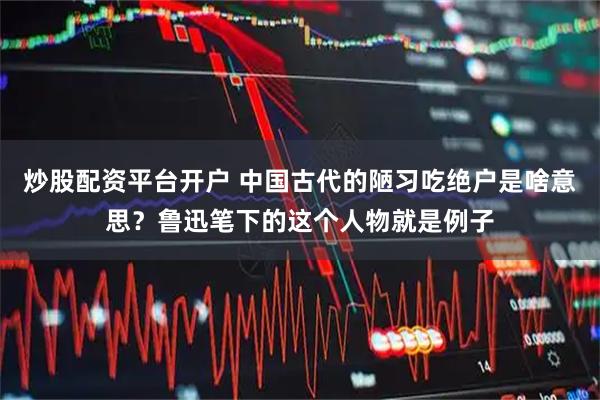 炒股配资平台开户 中国古代的陋习吃绝户是啥意思？鲁迅笔下的这个人物就是例子