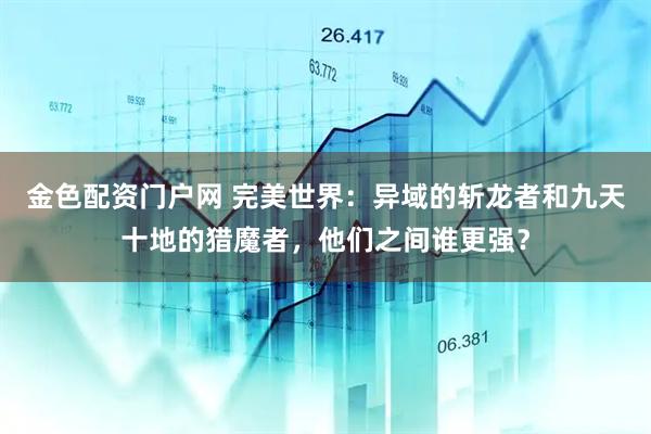 金色配资门户网 完美世界：异域的斩龙者和九天十地的猎魔者，他们之间谁更强？