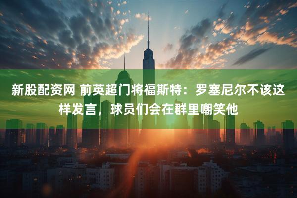 新股配资网 前英超门将福斯特：罗塞尼尔不该这样发言，球员们会在群里嘲笑他