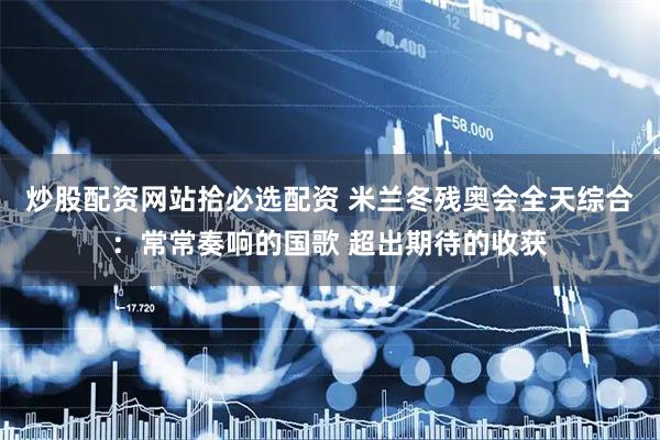 炒股配资网站拾必选配资 米兰冬残奥会全天综合：常常奏响的国歌 超出期待的收获