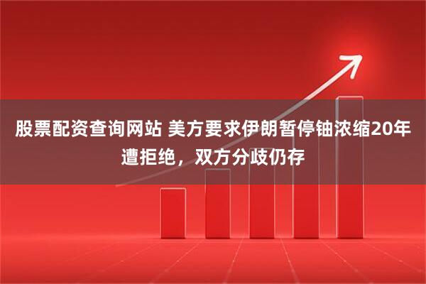 股票配资查询网站 美方要求伊朗暂停铀浓缩20年遭拒绝，双方分歧仍存
