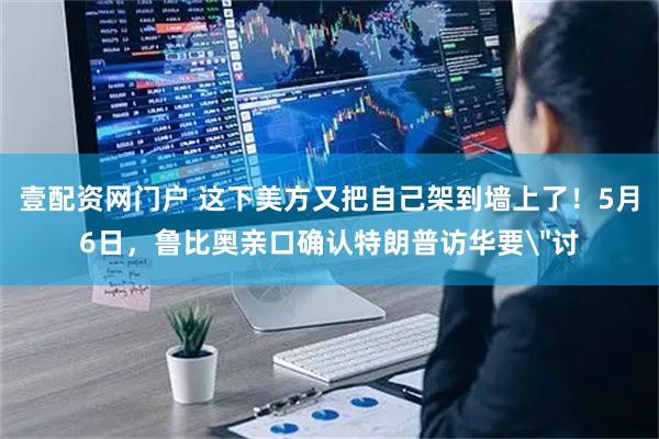 壹配资网门户 这下美方又把自己架到墙上了！5月6日，鲁比奥亲口确认特朗普访华要