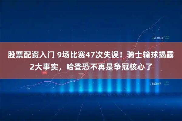 股票配资入门 9场比赛47次失误！骑士输球揭露2大事实，哈登恐不再是争冠核心了