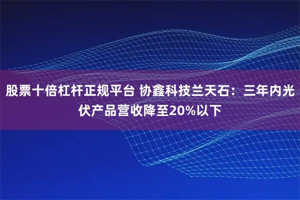 股票十倍杠杆正规平台 协鑫科技兰天石：三年内光伏产品营收降至20%以下