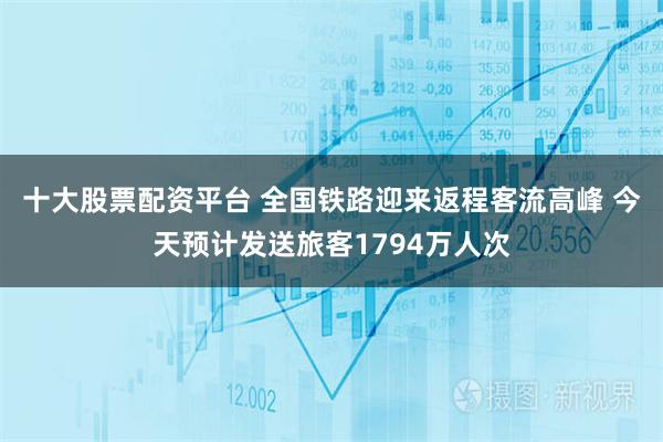 十大股票配资平台 全国铁路迎来返程客流高峰 今天预计发送旅客1794万人次