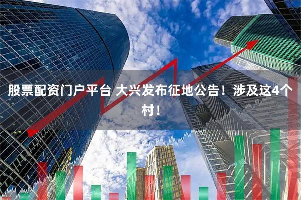 股票配资门户平台 大兴发布征地公告!涉及这4个村!