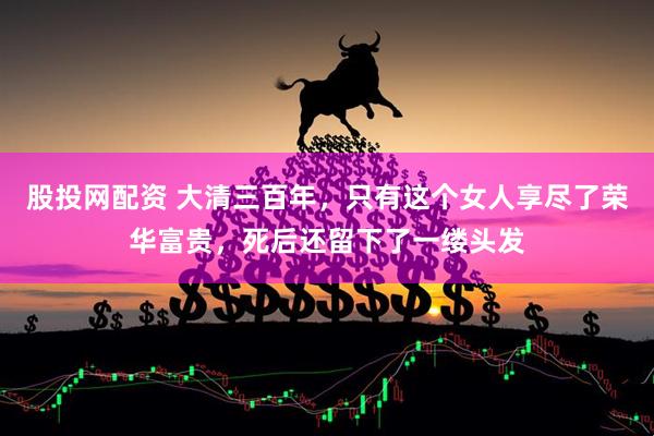 股投网配资 大清三百年,只有这个女人享尽了荣华富贵,死后还留下了一缕头发