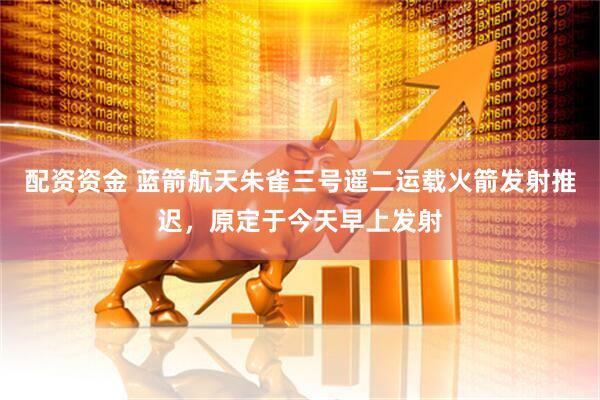 配资资金 蓝箭航天朱雀三号遥二运载火箭发射推迟，原定于今天早上发射