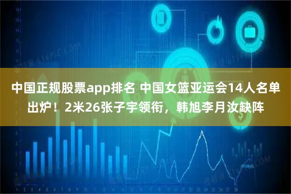 中国正规股票app排名 中国女篮亚运会14人名单出炉！2米26张子宇领衔，韩旭李月汝缺阵